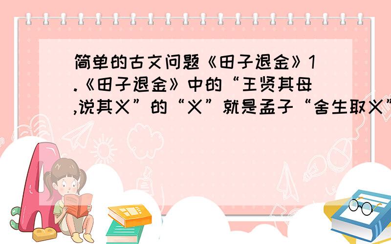 简单的古文问题《田子退金》1.《田子退金》中的“王贤其母,说其义”的“义”就是孟子“舍生取义”的“义”吗?讲明理由.2.为人臣不忠,是为人子不孝也.的体会（简略,大概一句话,速度）