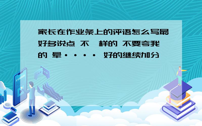 家长在作业条上的评语怎么写最好多说点 不一样的 不要夸我的 晕···· 好的继续加分