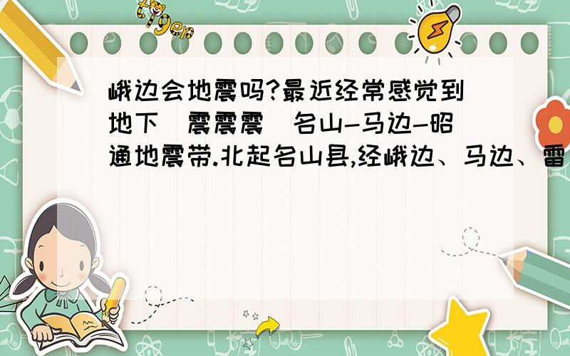 峨边会地震吗?最近经常感觉到地下（震震震）名山-马边-昭通地震带.北起名山县,经峨边、马边、雷波等县,南到云南省昭通市的永善、大关等县,近南北线展布,带内曾发生7级和7级以上地震2