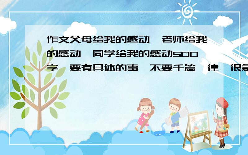 作文父母给我的感动、老师给我的感动、同学给我的感动500字、要有具体的事、不要千篇一律、很急