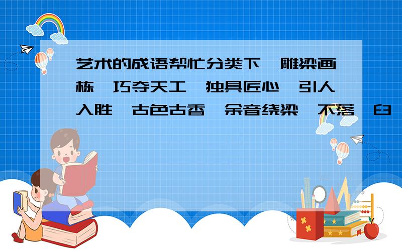 艺术的成语帮忙分类下,雕梁画栋、巧夺天工、独具匠心、引人入胜、古色古香、余音绕梁、不落窠臼、雅俗共赏、美不胜收、脍炙人口、曲高和寡、妙笔生花、阳春白雪、笔走龙蛇、不同凡