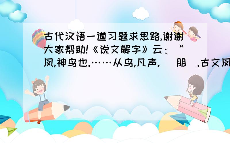 古代汉语一道习题求思路,谢谢大家帮助!《说文解字》云：“凤,神鸟也.……从鸟,凡声. （朋）,古文凤,象形.凤飞,群鸟从以万数,故以为朋党字.”谈谈你对许慎这段说解的看法. 请问可以从哪