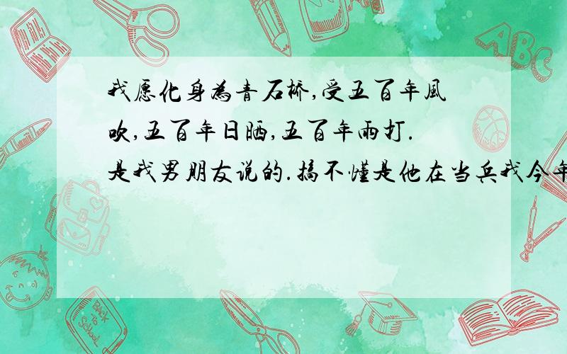 我愿化身为青石桥,受五百年风吹,五百年日晒,五百年雨打.是我男朋友说的.搞不懂是他在当兵我今年不能去看他了,我说怎么办,他说忍着,我说谁忍着啊?他说：你.我说就我忍着,你的无所谓的.