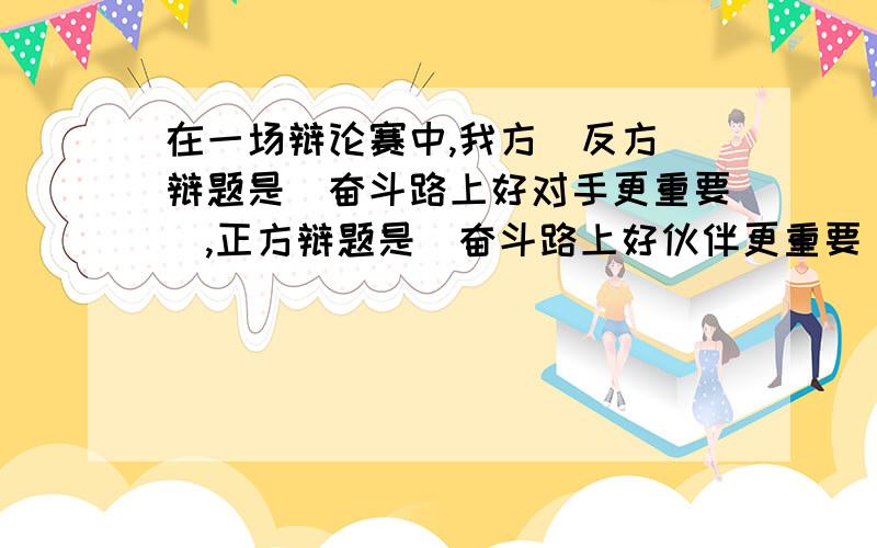 在一场辩论赛中,我方（反方）辩题是＂奋斗路上好对手更重要＂,正方辩题是＂奋斗路上好伙伴更重要＂,我