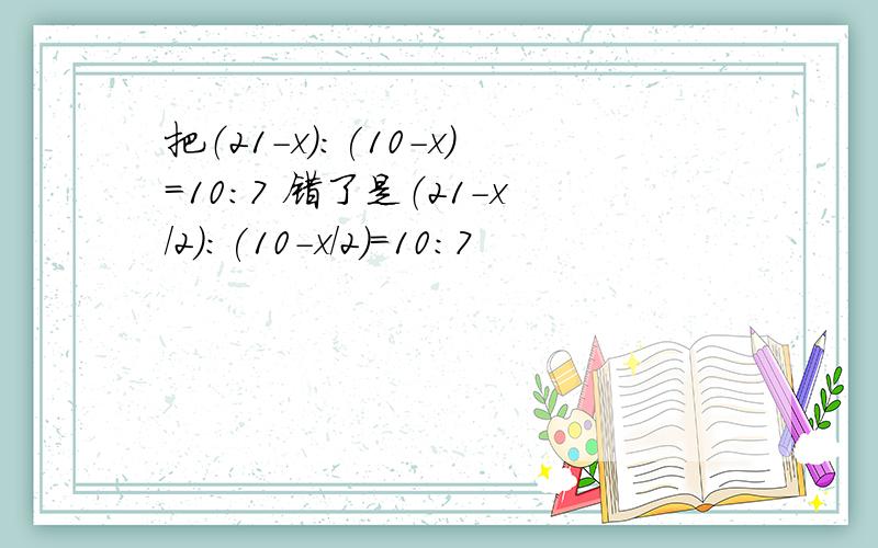 把（21-x):(10-x)=10:7 错了是（21-x/2):(10-x/2)=10:7