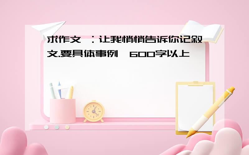 求作文 ：让我悄悄告诉你记叙文.要具体事例,600字以上,