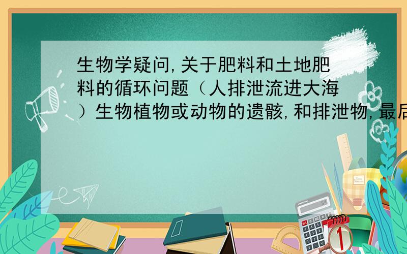 生物学疑问,关于肥料和土地肥料的循环问题（人排泄流进大海）生物植物或动物的遗骸,和排泄物,最后被细菌分解重新回到土地上,这样循环本是良性循环,但是我有个疑问,现在人类那么多,而