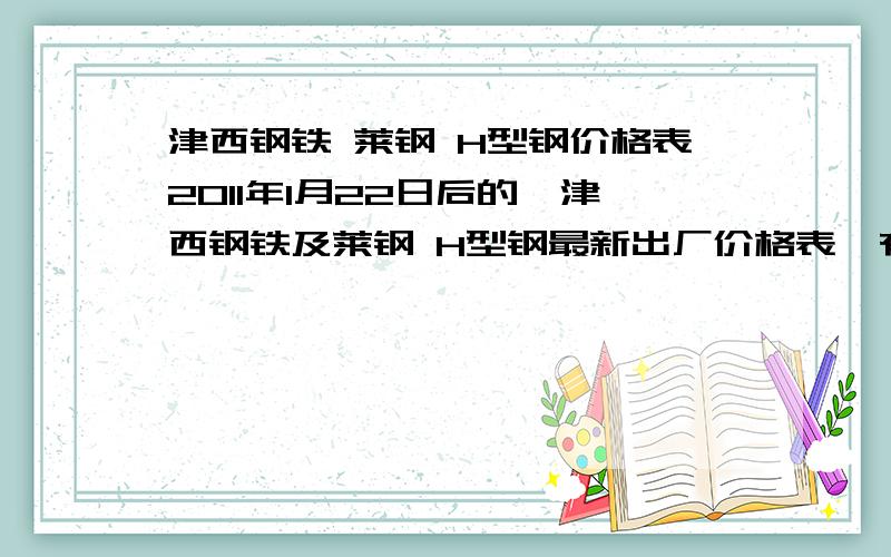 津西钢铁 莱钢 H型钢价格表2011年1月22日后的,津西钢铁及莱钢 H型钢最新出厂价格表,有此资源 的请速联系,