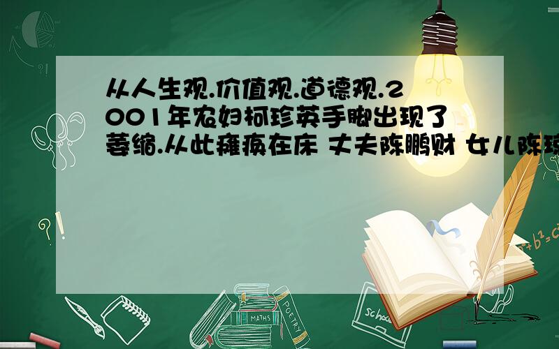 从人生观.价值观.道德观.2001年农妇柯珍英手脚出现了萎缩.从此瘫痪在床 丈夫陈鹏财 女儿陈琼.对她不离不弃.精心照顾.其间柯珍英 曾多次流入出轻生的念头.2009年4月底.女儿陈琼出嫁.柯向陈