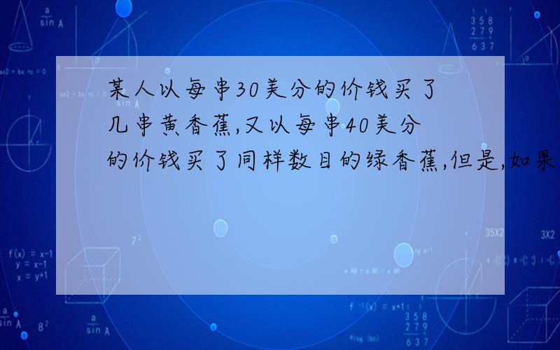 某人以每串30美分的价钱买了几串黄香蕉,又以每串40美分的价钱买了同样数目的绿香蕉,但是,如果他把买这2种香蕉所用的钱平均分配,分别购买这两种香蕉,则能比前一种购买方法一共多买2串.