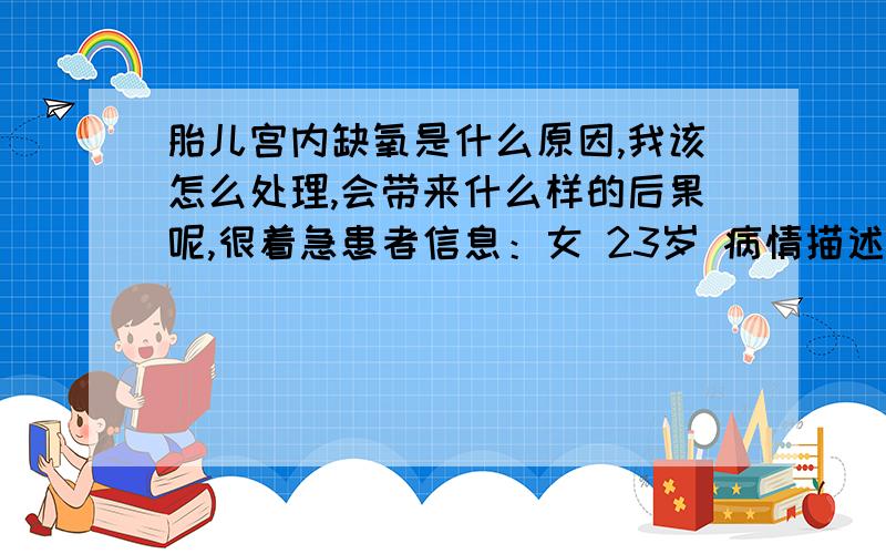 胎儿宫内缺氧是什么原因,我该怎么处理,会带来什么样的后果呢,很着急患者信息：女 23岁 病情描述(发病时间、主要症状等)：最近经常感觉肚子发硬,不过都是不超过一分钟,但次数好像比较