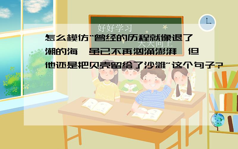 怎么模仿“曾经的历程就像退了潮的海,虽已不再汹涌澎湃,但他还是把贝壳留给了沙滩”这个句子?