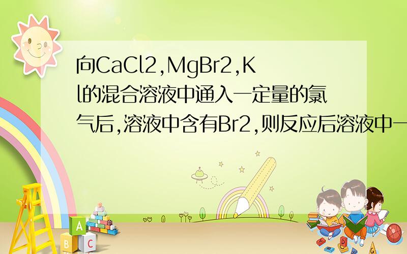 向CaCl2,MgBr2,Kl的混合溶液中通入一定量的氯气后,溶液中含有Br2,则反应后溶液中一定不含有 ( )A.Cl2 B.I- C.Br- D.Cl-