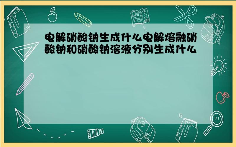 电解硝酸钠生成什么电解熔融硝酸钠和硝酸钠溶液分别生成什么