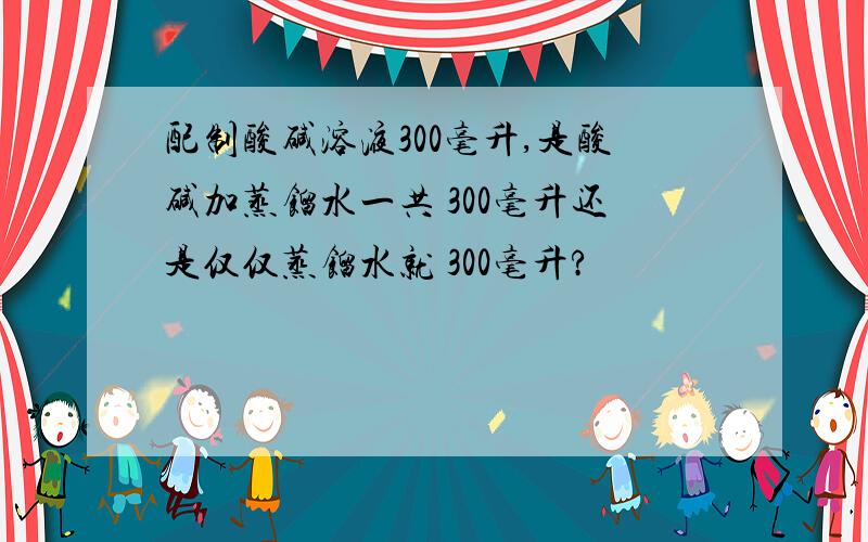 配制酸碱溶液300毫升,是酸碱加蒸馏水一共 300毫升还是仅仅蒸馏水就 300毫升?