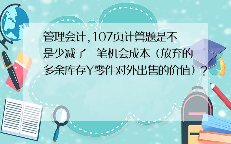 管理会计,107页计算题是不是少减了一笔机会成本（放弃的多余库存Y零件对外出售的价值）?