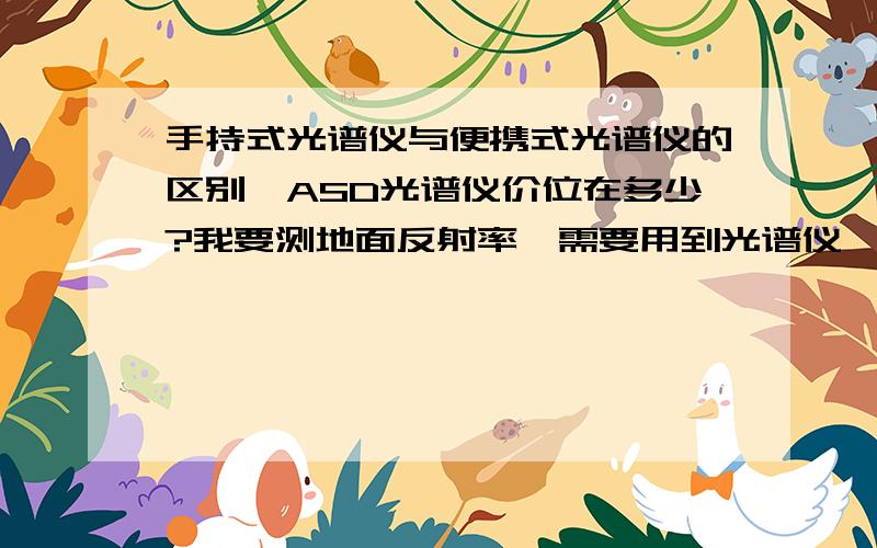 手持式光谱仪与便携式光谱仪的区别,ASD光谱仪价位在多少?我要测地面反射率,需要用到光谱仪,查到ASD光谱仪有一款FieldSpec4便携式地物光谱仪,和一款HandHeld 2手持式光谱仪,想知道他们两个的