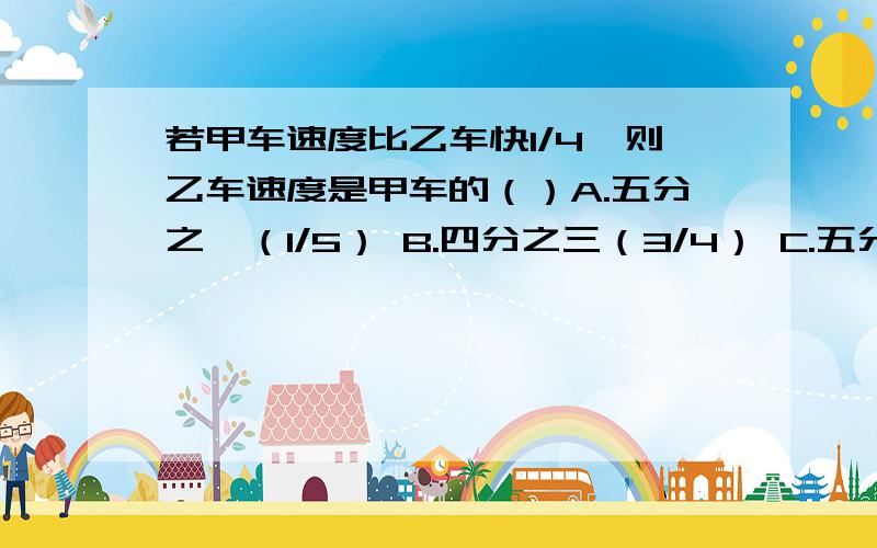 若甲车速度比乙车快1/4,则乙车速度是甲车的（）A.五分之一（1/5） B.四分之三（3/4） C.五分之四（4/5）