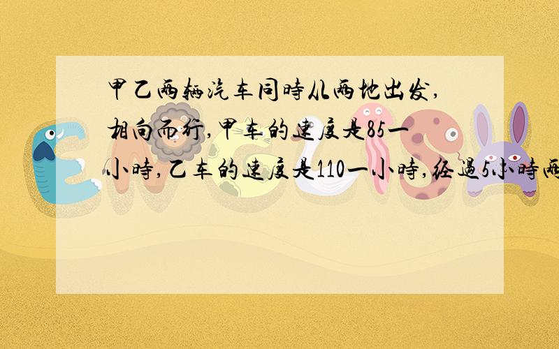 甲乙两辆汽车同时从两地出发,相向而行,甲车的速度是85一小时,乙车的速度是110一小时,经过5小时两车在途中相遇.两地间的公路长多少千米