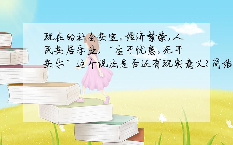 现在的社会安定,经济繁荣,人民安居乐业,“生于忧患,死于安乐”这个说法是否还有现实意义?简洁明了,理由充分即可.