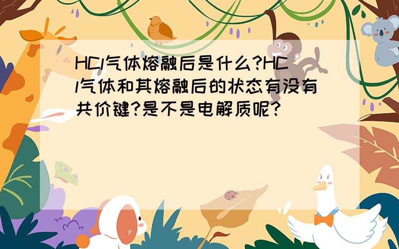 HCl气体熔融后是什么?HCl气体和其熔融后的状态有没有共价键?是不是电解质呢?