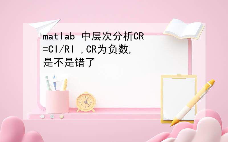 matlab 中层次分析CR=CI/RI ,CR为负数,是不是错了