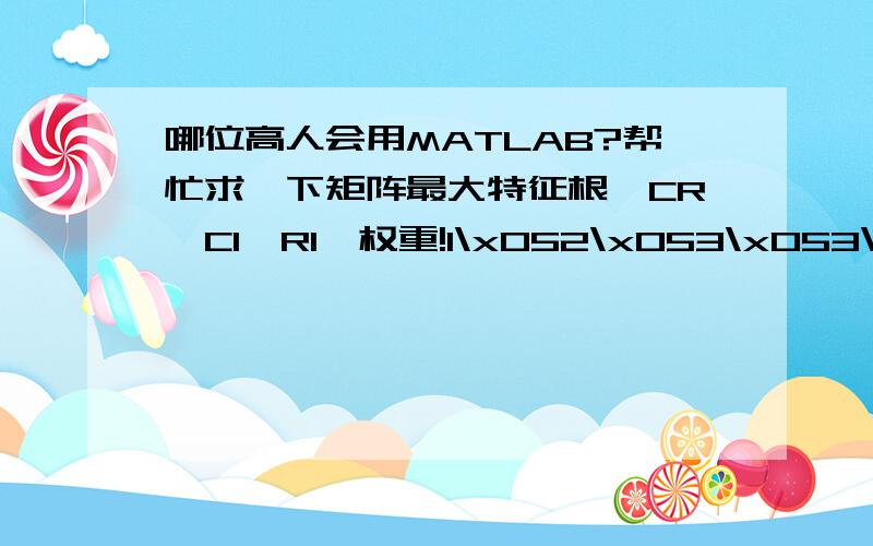 哪位高人会用MATLAB?帮忙求一下矩阵最大特征根,CR、CI、RI、权重!1\x052\x053\x053\x054\x055\x051/2\x051\x052\x052\x053\x054\x051/3\x051/2\x051\x051\x051/2\x053\x051/3\x051/2\x051\x051\x051/2\x053\x051/4\x051/3\x051/2\x051/2\x051\x0