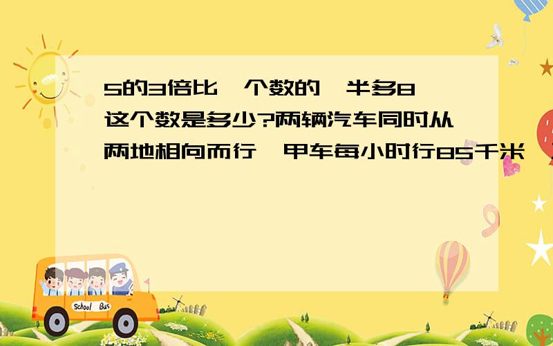 5的3倍比一个数的一半多8,这个数是多少?两辆汽车同时从两地相向而行,甲车每小时行85千米,乙车每小时行70千米,6小时后还有25千米没有行.求两地之间的路程.