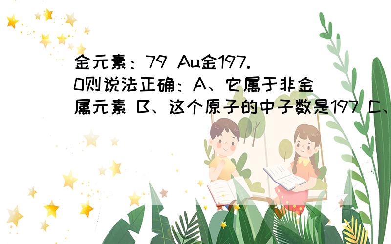 金元素：79 Au金197.0则说法正确：A、它属于非金属元素 B、这个原子的中子数是197 C、这个原子的核外电子数为118 D、这个原子的离子总数为276