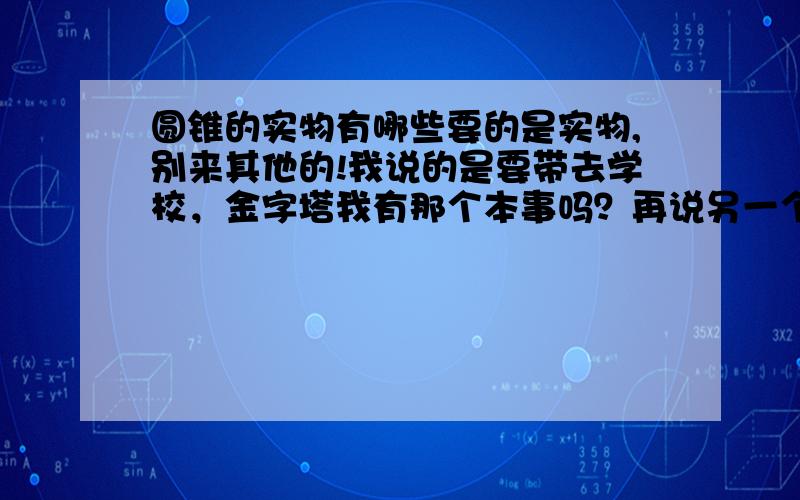 圆锥的实物有哪些要的是实物,别来其他的!我说的是要带去学校，金字塔我有那个本事吗？再说另一个吧！都没人回答，看来我只好自己去超市找答案了！╮(╯▽╰)╭