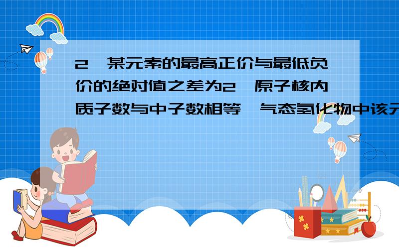 2、某元素的最高正价与最低负价的绝对值之差为2,原子核内质子数与中子数相等,气态氢化物中该元素含量为82.4％,该元素是A、 N B、 S C、P D、Cl