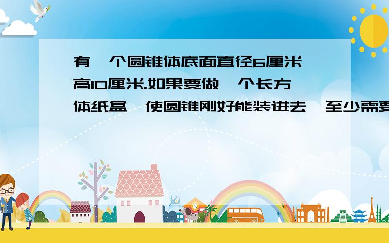 有一个圆锥体底面直径6厘米,高10厘米.如果要做一个长方体纸盒,使圆锥刚好能装进去,至少需要多少平方厘米的硬纸?