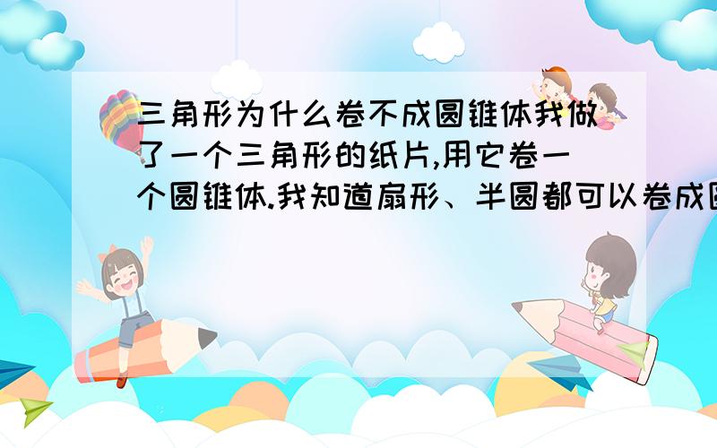 三角形为什么卷不成圆锥体我做了一个三角形的纸片,用它卷一个圆锥体.我知道扇形、半圆都可以卷成圆锥体,为什么三角形就卷不成圆锥体呢?