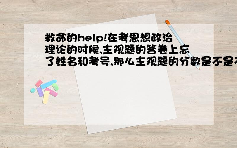 救命的help!在考思想政治理论的时候,主观题的答卷上忘了姓名和考号,那么主观题的分数是不是不能记入总分了,其他的都写了.