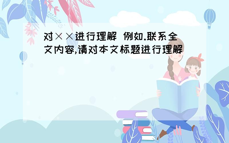 对××进行理解 例如.联系全文内容,请对本文标题进行理解