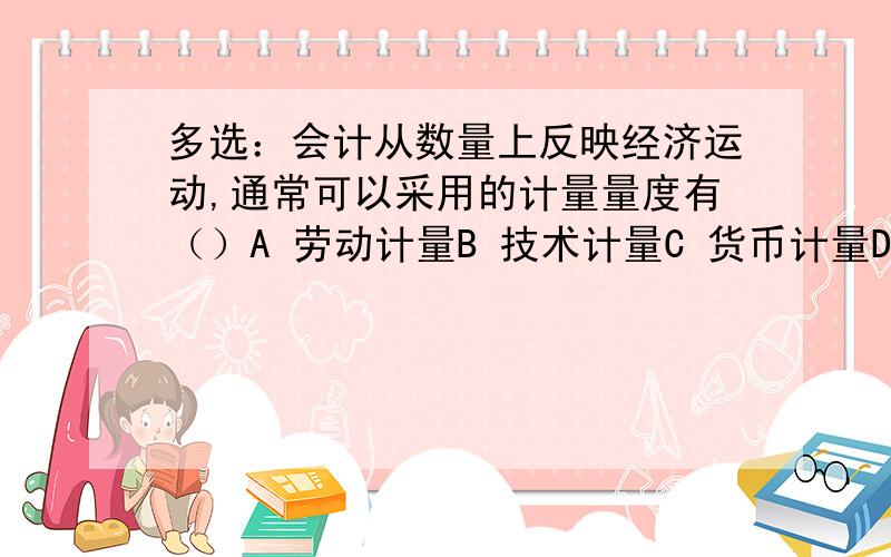 多选：会计从数量上反映经济运动,通常可以采用的计量量度有（）A 劳动计量B 技术计量C 货币计量D 实物计量