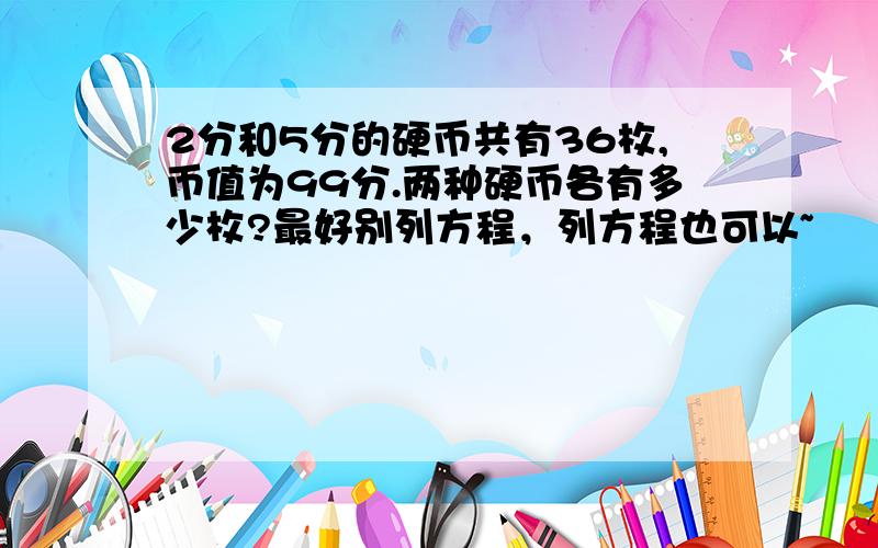 2分和5分的硬币共有36枚,币值为99分.两种硬币各有多少枚?最好别列方程，列方程也可以~