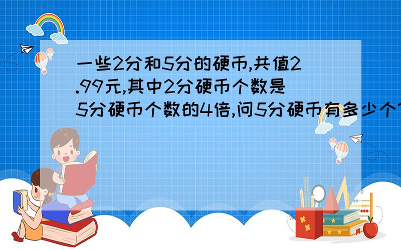 一些2分和5分的硬币,共值2.99元,其中2分硬币个数是5分硬币个数的4倍,问5分硬币有多少个?不用方程式的算法