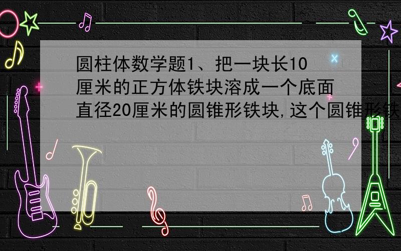 圆柱体数学题1、把一块长10厘米的正方体铁块溶成一个底面直径20厘米的圆锥形铁块,这个圆锥形铁块的高约是（）厘米（得数保留整数02、讲一个底面直径是20厘米,高为10厘米的金属圆锥体,