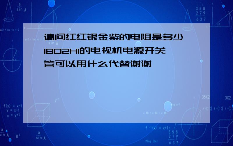 请问红红银金紫的电阻是多少 1802HI的电视机电源开关管可以用什么代替谢谢