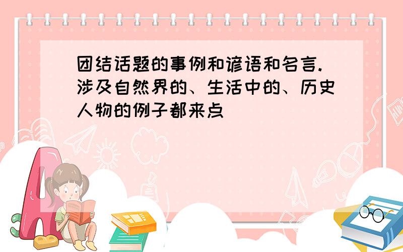 团结话题的事例和谚语和名言.涉及自然界的、生活中的、历史人物的例子都来点