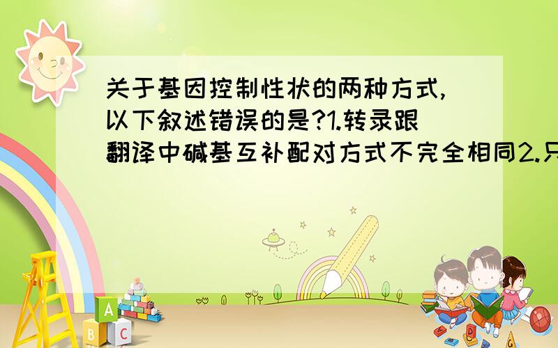 关于基因控制性状的两种方式,以下叙述错误的是?1.转录跟翻译中碱基互补配对方式不完全相同2.只有蛋白质的合成受基因控制,糖类等其他物质的合成不受基因控制3.不同结构的基因控制合成