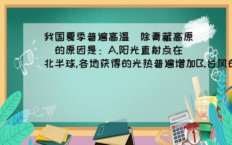 我国夏季普遍高温（除青藏高原）的原因是：A.阳光直射点在北半球,各地获得的光热普遍增加B.台风的影响C.夏季北方太阳高度在低,但白昼长,获得的光热相对多D.雨带推移的影响我知道答案