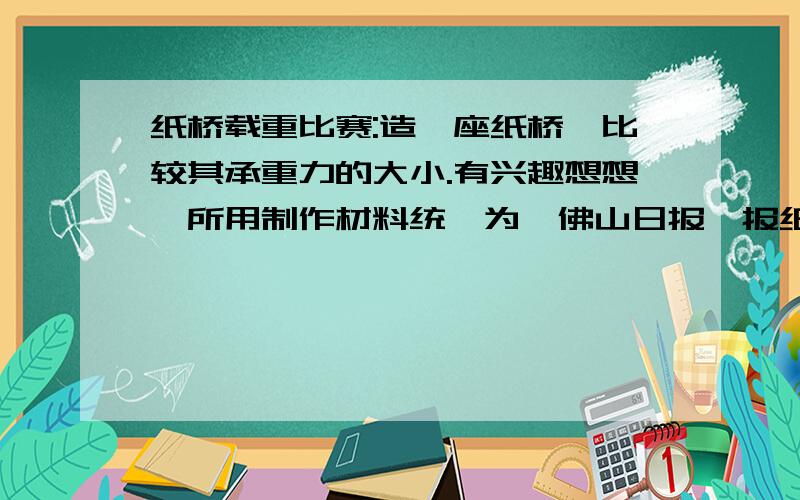 纸桥载重比赛:造一座纸桥,比较其承重力的大小.有兴趣想想,所用制作材料统一为《佛山日报》报纸,可选取棉线、胶带纸作为辅料,不得使用其它材料（如浆糊）.装置应体现经济、高效、制作