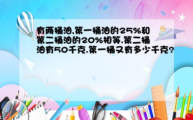 有两桶油,第一桶油的25%和第二桶油的20%相等.第二桶油有50千克.第一桶又有多少千克?