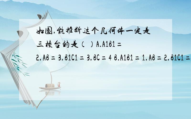 如图,能推断这个几何体一定是三棱台的是（）A．A1B1=2,AB=3,B1C1=3,BC=4 B．A1B1=1,AB=2,B1C1=1.5,BC=3,A1C1=2,AC=3C．A1B1=1,AB=2,B1C1=1.5,BC=3,A1C1=2,AC=4D．AB=A1B1,BC=B1C1,CA=C1A1    这道题为什么选C,难道上下底面对应