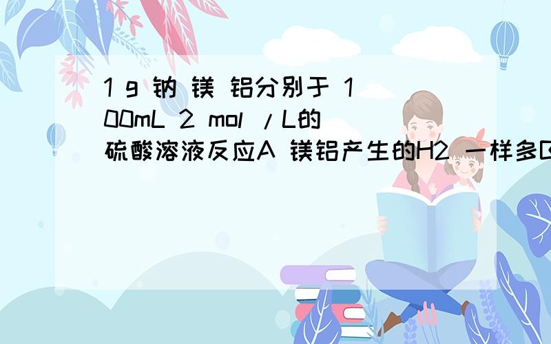 1 g 钠 镁 铝分别于 100mL 2 mol /L的硫酸溶液反应A 镁铝产生的H2 一样多B 镁产生的H2 最多 C铝产生的最多 D三者一样多 为什么是铝 不难不难 再点下就OK 通俗点哦