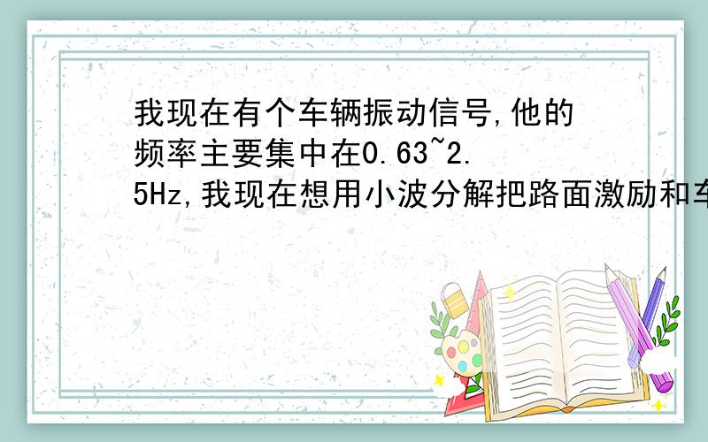 我现在有个车辆振动信号,他的频率主要集中在0.63~2.5Hz,我现在想用小波分解把路面激励和车体振动分离开来,那小波分解中db小波系中的阶数N如何确定?你说的这个哪一层次怎么算呢?要滤波的