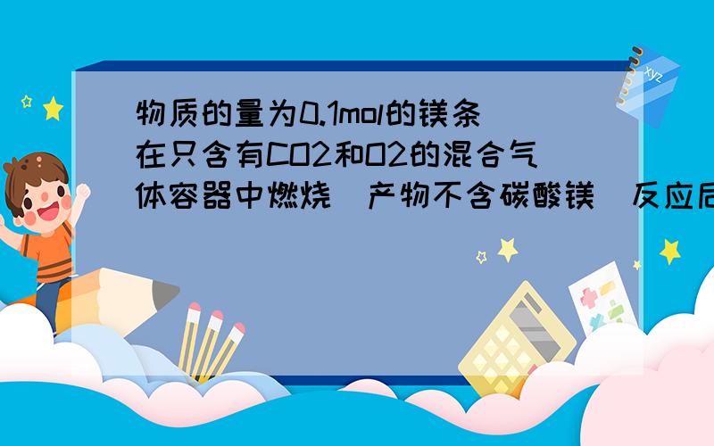 物质的量为0.1mol的镁条在只含有CO2和O2的混合气体容器中燃烧（产物不含碳酸镁）反应后容器内固体物质的质量不可能为（）A 3.2g B 4gC4.2gD4.6g