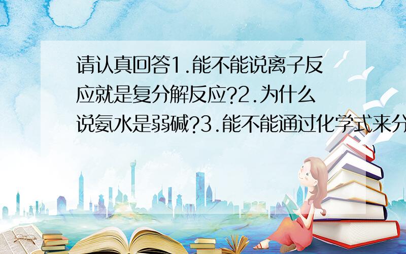 请认真回答1.能不能说离子反应就是复分解反应?2.为什么说氨水是弱碱?3.能不能通过化学式来分辨哪些物质是强电解质,哪些物质是弱电解质?